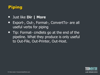 Piping Just like  Dir | More Export-, Out-, Format-, ConvertTo- are all useful verbs for piping Tip: Format- cmdlets go at the end of the pipeline. What they produce is only useful to Out-File, Out-Printer, Out-Host.  • Don Jones • ConcentratedTech.com 