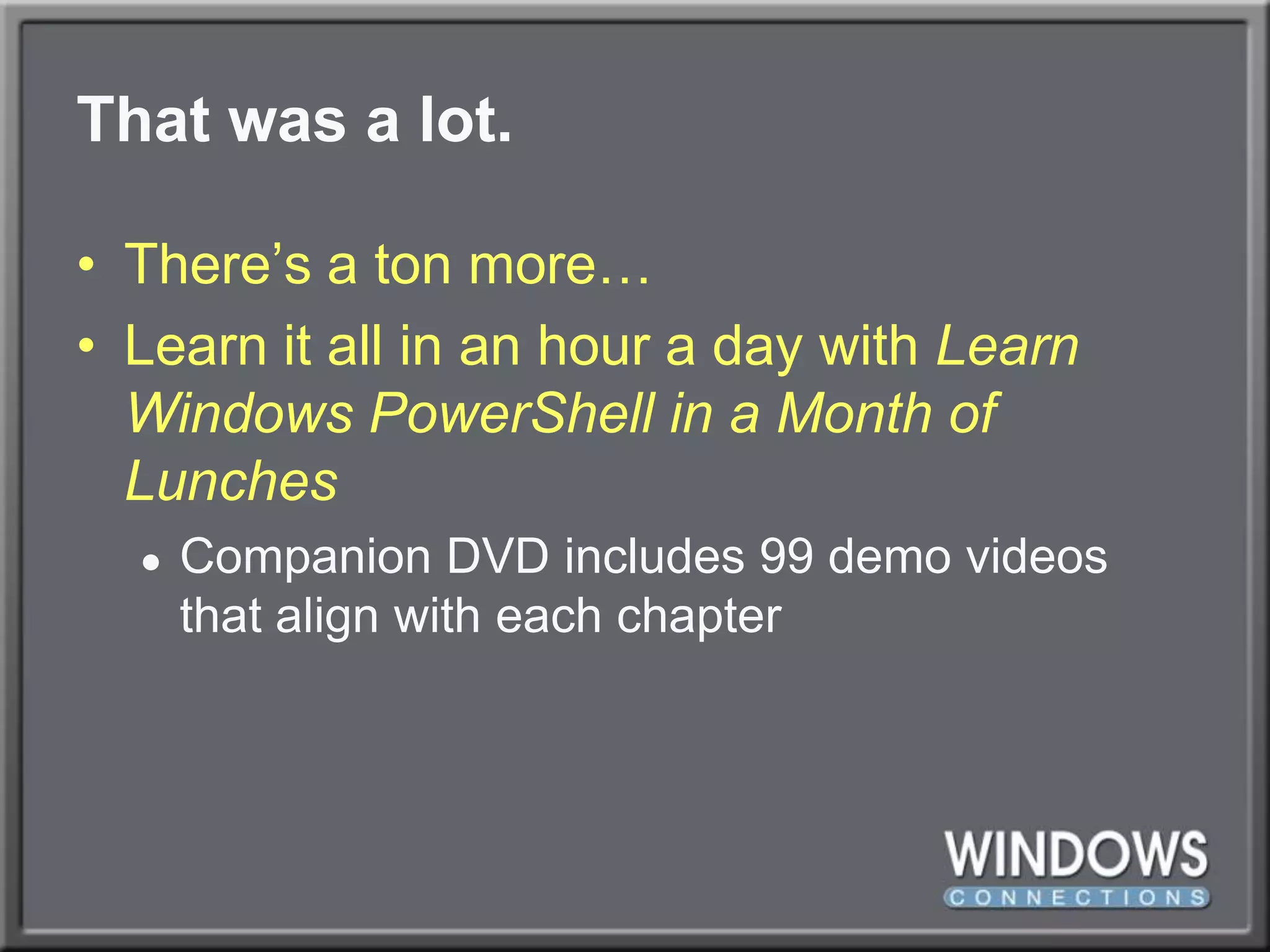 That was a lot.There’s a ton more…Learn it all in an hour a day with Learn Windows PowerShell in a Month of LunchesCompanion DVD includes 99 demo videos that align with each chapter
