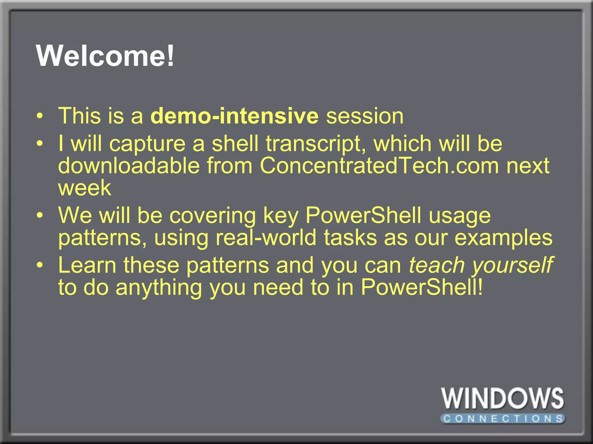 Welcome!This is a demo-intensivesessionI will capture a shell transcript, which will be downloadable from ConcentratedTech.com next weekWe will be covering key PowerShell usage patterns, using real-world tasks as our examplesLearn these patterns and you can teach yourself to do anything you need to in PowerShell!