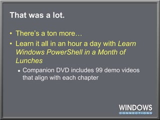 That was a lot.There’s a ton more…Learn it all in an hour a day with Learn Windows PowerShell in a Month of LunchesCompanion DVD includes 99 demo videos that align with each chapter