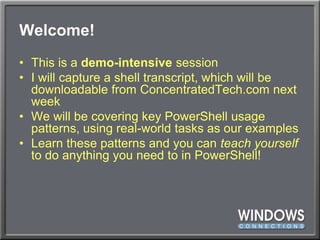Welcome!This is a demo-intensivesessionI will capture a shell transcript, which will be downloadable from ConcentratedTech.com next weekWe will be covering key PowerShell usage patterns, using real-world tasks as our examplesLearn these patterns and you can teach yourself to do anything you need to in PowerShell!