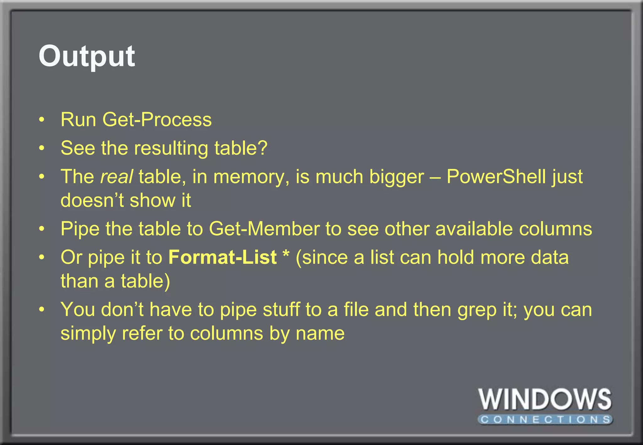 OutputRun Get-ProcessSee the resulting table?The real table, in memory, is much bigger – PowerShell just doesn’t show itPipe the table to Get-Member to see other available columnsOr pipe it to Format-List * (since a list can hold more data than a table)You don’t have to pipe stuff to a file and then grep it; you can simply refer to columns by name