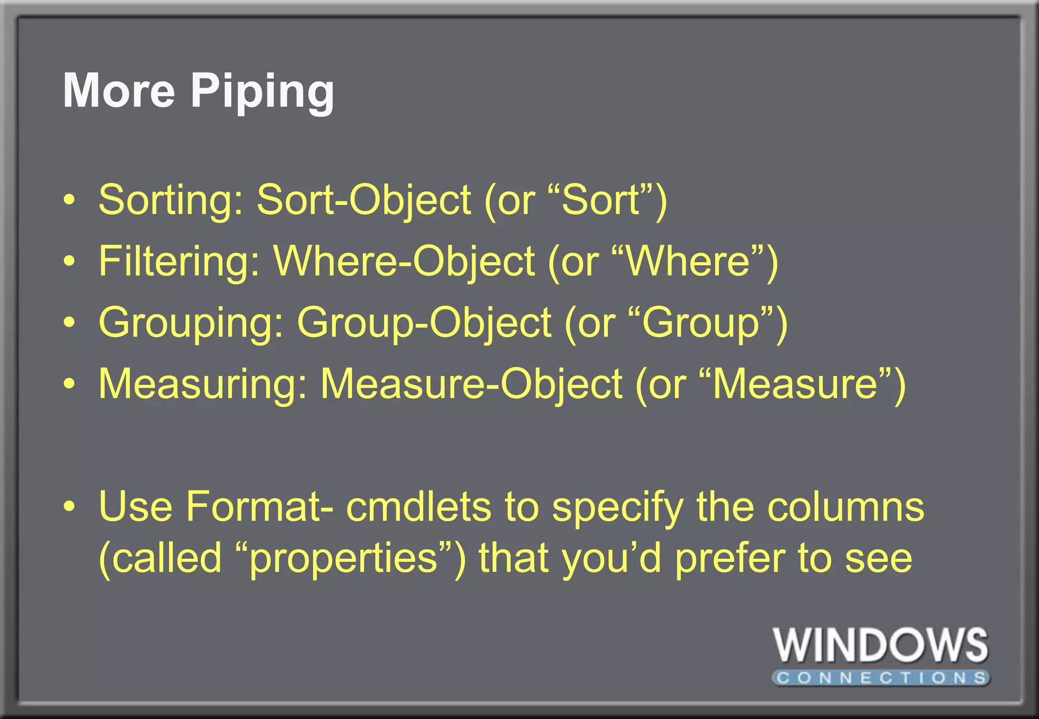 More PipingSorting: Sort-Object (or “Sort”)Filtering: Where-Object (or “Where”)Grouping: Group-Object (or “Group”)Measuring: Measure-Object (or “Measure”)Use Format- cmdlets to specify the columns (called “properties”) that you’d prefer to see