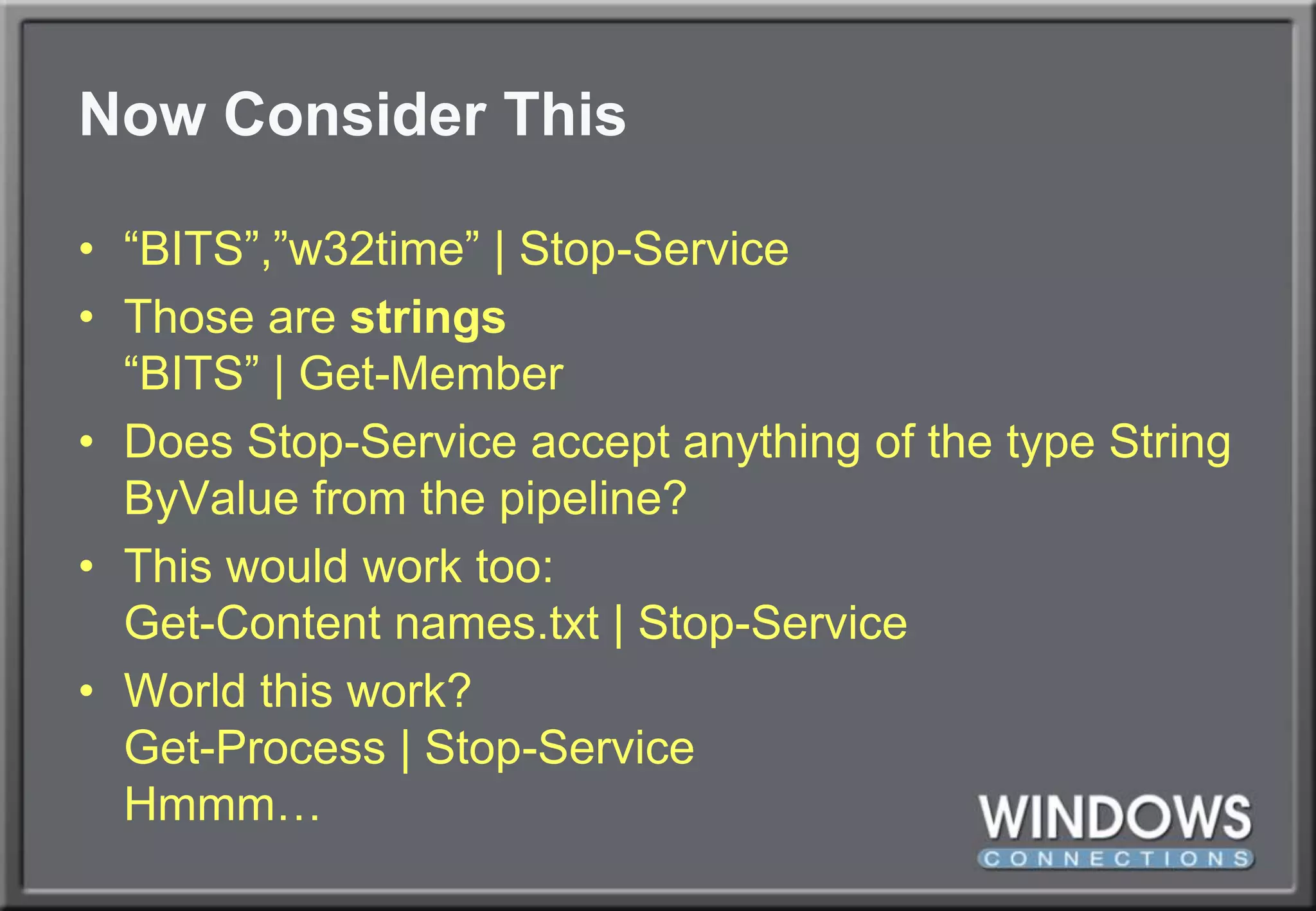 Now Consider This“BITS”,”w32time” | Stop-ServiceThose are strings“BITS” | Get-MemberDoes Stop-Service accept anything of the type String ByValue from the pipeline?This would work too:Get-Content names.txt | Stop-ServiceWorld this work?Get-Process | Stop-ServiceHmmm…