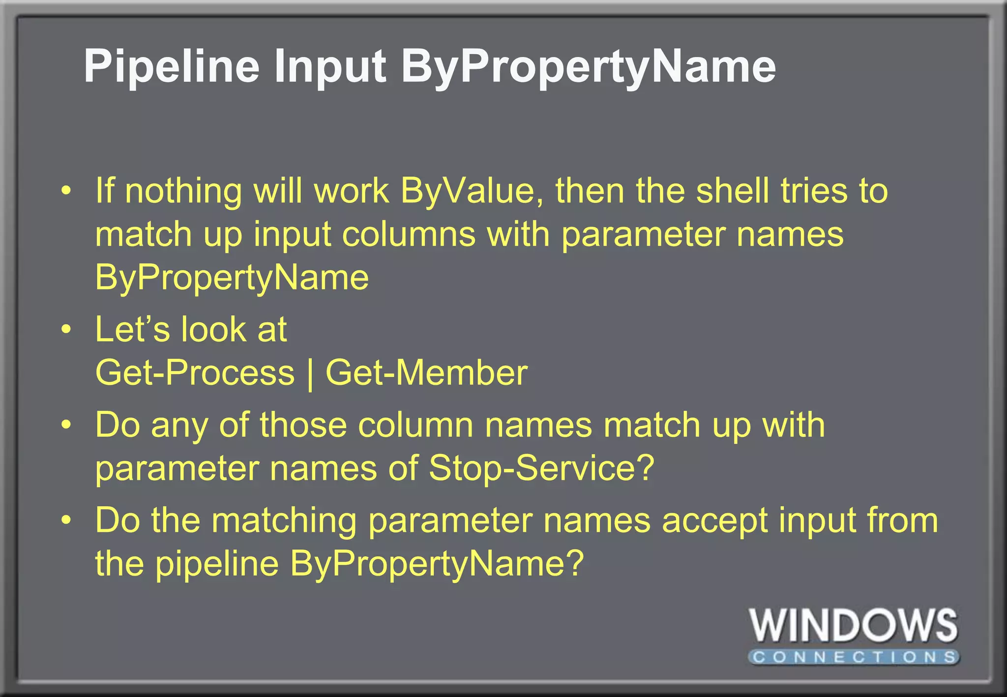 Pipeline Input ByPropertyNameIf nothing will work ByValue, then the shell tries to match up input columns with parameter names ByPropertyNameLet’s look atGet-Process | Get-MemberDo any of those column names match up with parameter names of Stop-Service?Do the matching parameter names accept input from the pipeline ByPropertyName?