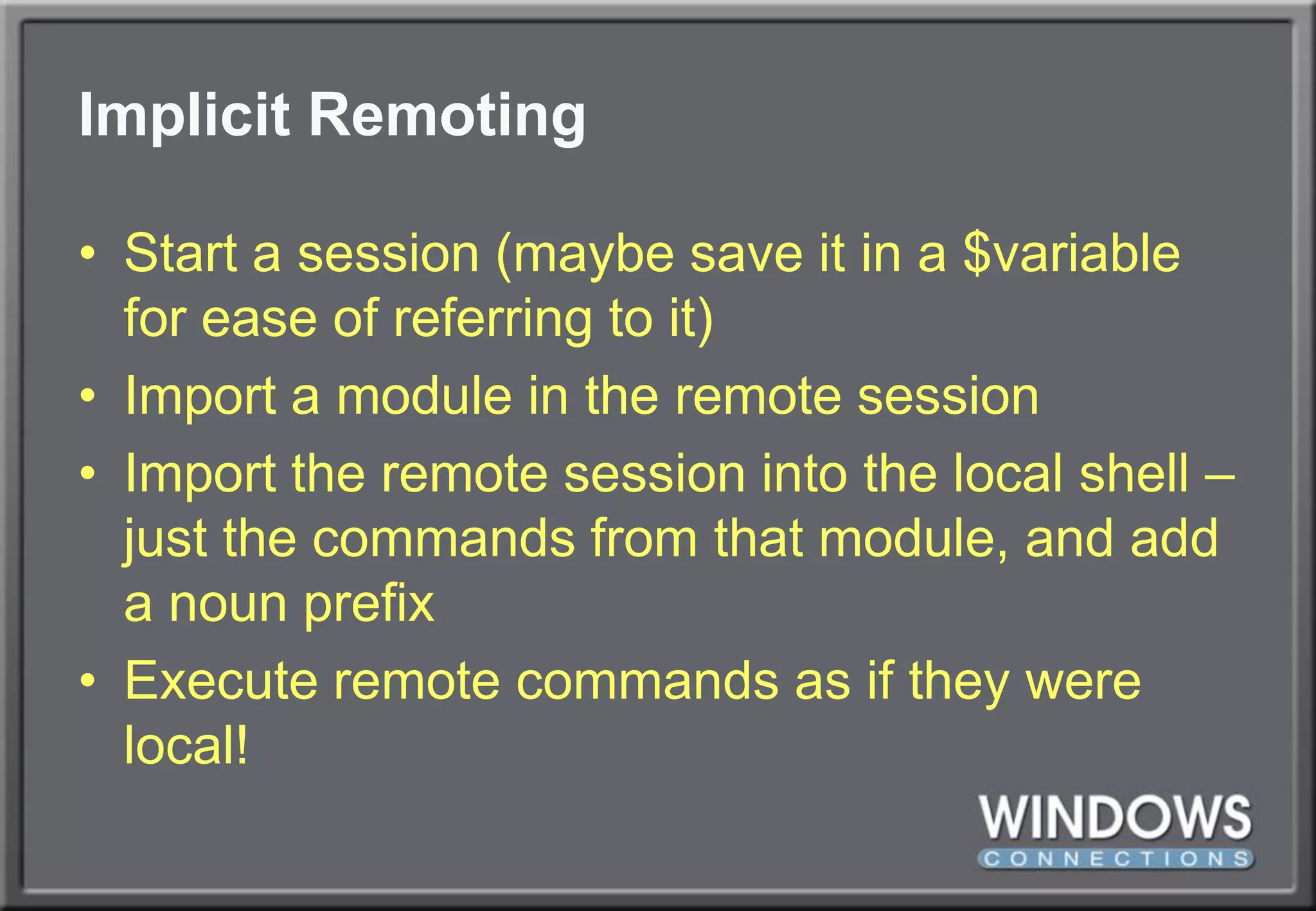 Implicit RemotingStart a session (maybe save it in a $variable for ease of referring to it)Import a module in the remote sessionImport the remote session into the local shell – just the commands from that module, and add a noun prefixExecute remote commands as if they were local!