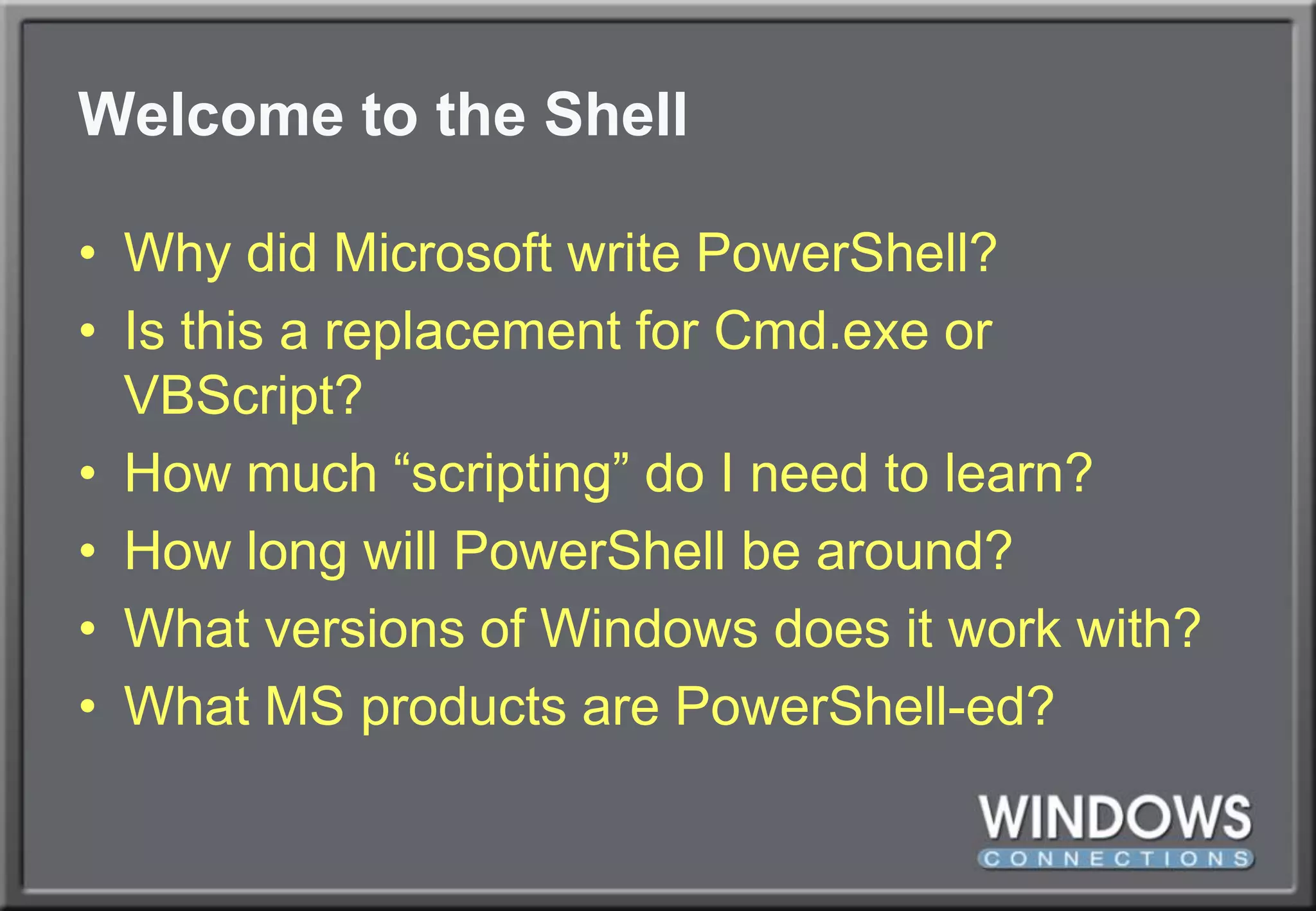 Welcome to the ShellWhy did Microsoft write PowerShell?Is this a replacement for Cmd.exe or VBScript?How much “scripting” do I need to learn?How long will PowerShell be around?What versions of Windows does it work with?What MS products are PowerShell-ed?