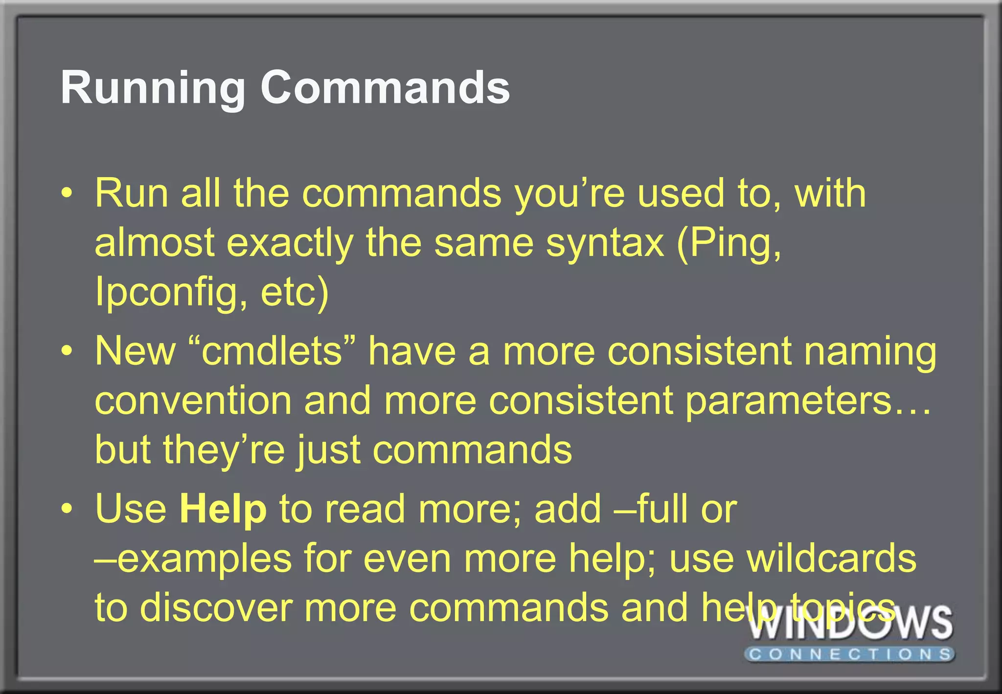 Running CommandsRun all the commands you’re used to, with almost exactly the same syntax (Ping, Ipconfig, etc)New “cmdlets” have a more consistent naming convention and more consistent parameters… but they’re just commandsUse Help to read more; add –full or –examples for even more help; use wildcards to discover more commands and help topics