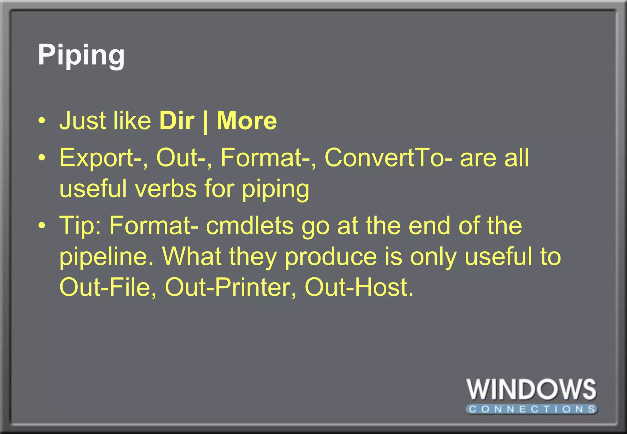 PipingJust like Dir | MoreExport-, Out-, Format-, ConvertTo- are all useful verbs for pipingTip: Format- cmdlets go at the end of the pipeline. What they produce is only useful to Out-File, Out-Printer, Out-Host.