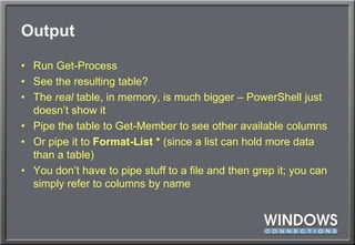 OutputRun Get-ProcessSee the resulting table?The real table, in memory, is much bigger – PowerShell just doesn’t show itPipe the table to Get-Member to see other available columnsOr pipe it to Format-List * (since a list can hold more data than a table)You don’t have to pipe stuff to a file and then grep it; you can simply refer to columns by name