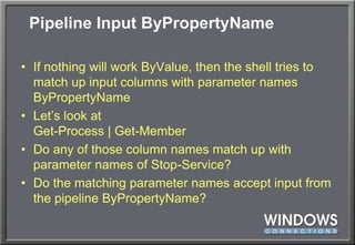 Pipeline Input ByPropertyNameIf nothing will work ByValue, then the shell tries to match up input columns with parameter names ByPropertyNameLet’s look atGet-Process | Get-MemberDo any of those column names match up with parameter names of Stop-Service?Do the matching parameter names accept input from the pipeline ByPropertyName?