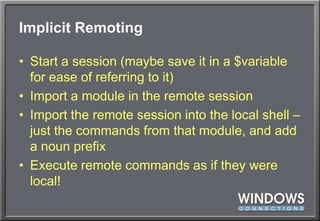 Implicit RemotingStart a session (maybe save it in a $variable for ease of referring to it)Import a module in the remote sessionImport the remote session into the local shell – just the commands from that module, and add a noun prefixExecute remote commands as if they were local!