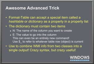 Awesome Advanced TrickFormat-Table can accept a special item called a hashtable or dictionary as a property in a property listThe dictionary must contain two itemsN: The name of the column you want to createE: The value to go into the columnThis can even be an entirely new command!Use $_ to refer to whatever table row (object) is currentUse to combine WMI info from two classes into a single output! Crazy syntax, but crazy useful!