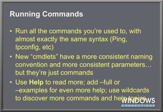 Running CommandsRun all the commands you’re used to, with almost exactly the same syntax (Ping, Ipconfig, etc)New “cmdlets” have a more consistent naming convention and more consistent parameters… but they’re just commandsUse Help to read more; add –full or –examples for even more help; use wildcards to discover more commands and help topics