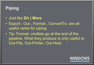 PipingJust like Dir | MoreExport-, Out-, Format-, ConvertTo- are all useful verbs for pipingTip: Format- cmdlets go at the end of the pipeline. What they produce is only useful to Out-File, Out-Printer, Out-Host.