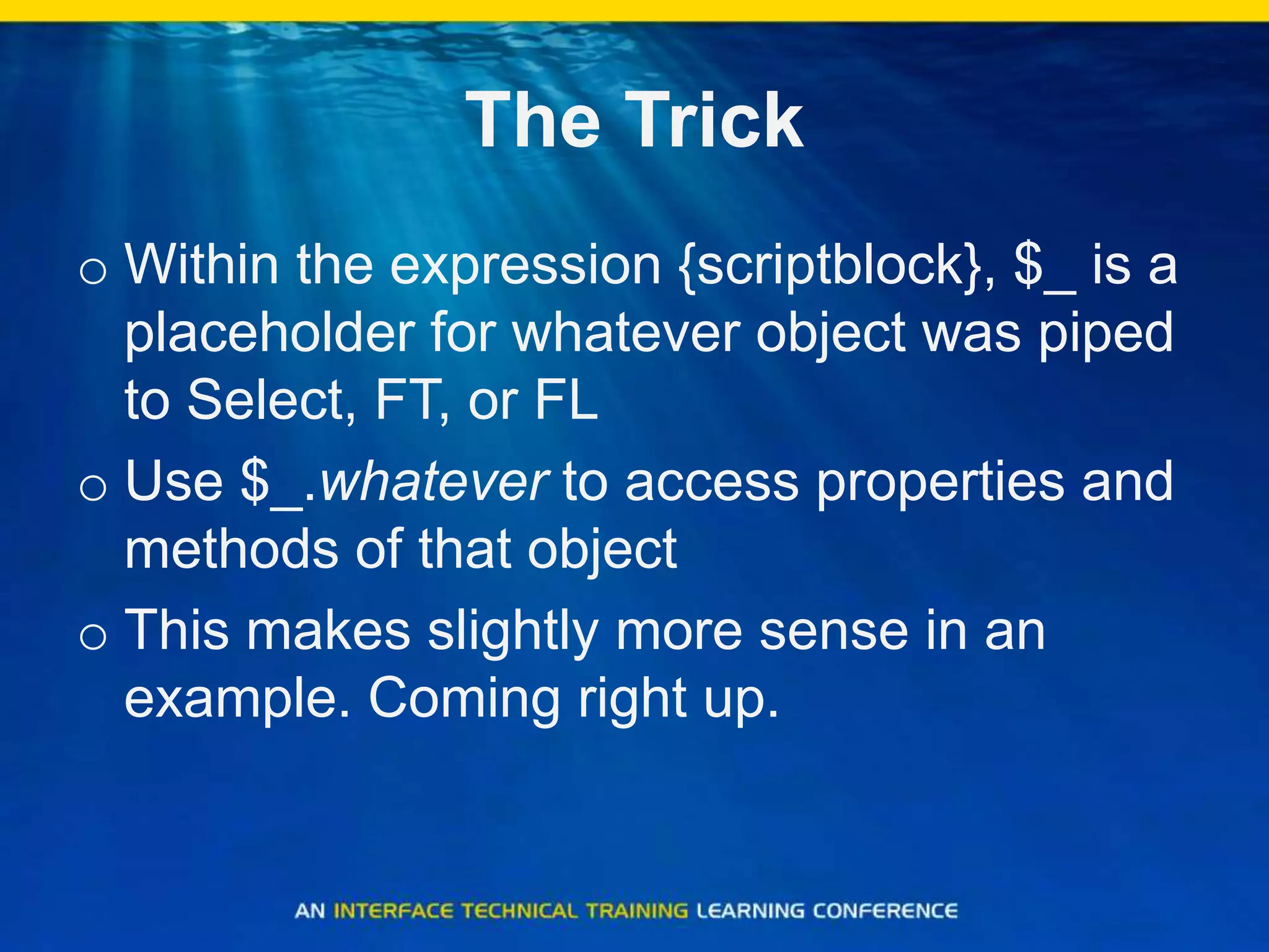 The TrickWithin the expression {scriptblock}, $_ is a placeholder for whatever object was piped to Select, FT, or FLUse $_.whatever to access properties and methods of that objectThis makes slightly more sense in an example. Coming right up.