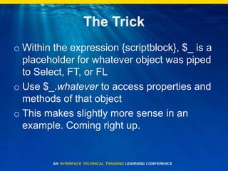 The TrickWithin the expression {scriptblock}, $_ is a placeholder for whatever object was piped to Select, FT, or FLUse $_.whatever to access properties and methods of that objectThis makes slightly more sense in an example. Coming right up.