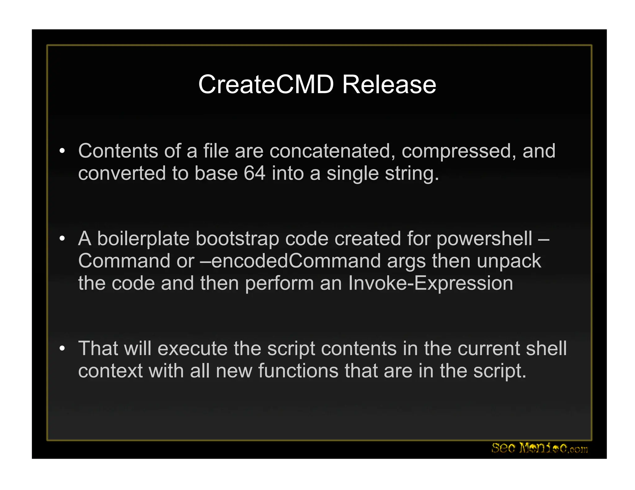 CreateCMD Release
• Contents of a file are concatenated, compressed, and
converted to base 64 into a single string.
• A boilerplate bootstrap code created for powershell –
Command or –encodedCommand args then unpack
the code and then perform an Invoke-Expression
• That will execute the script contents in the current shell
context with all new functions that are in the script.
 