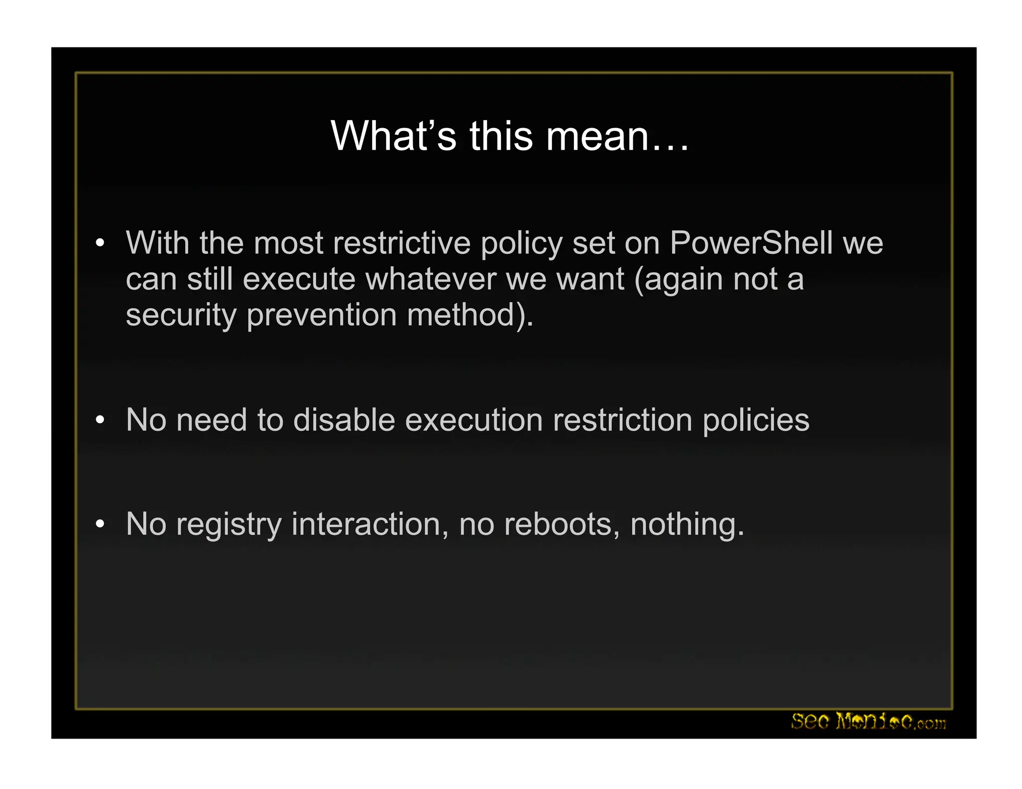 What’s this mean…
• With the most restrictive policy set on PowerShell we
can still execute whatever we want (again not a
security prevention method).
• No need to disable execution restriction policies
• No registry interaction, no reboots, nothing.
 