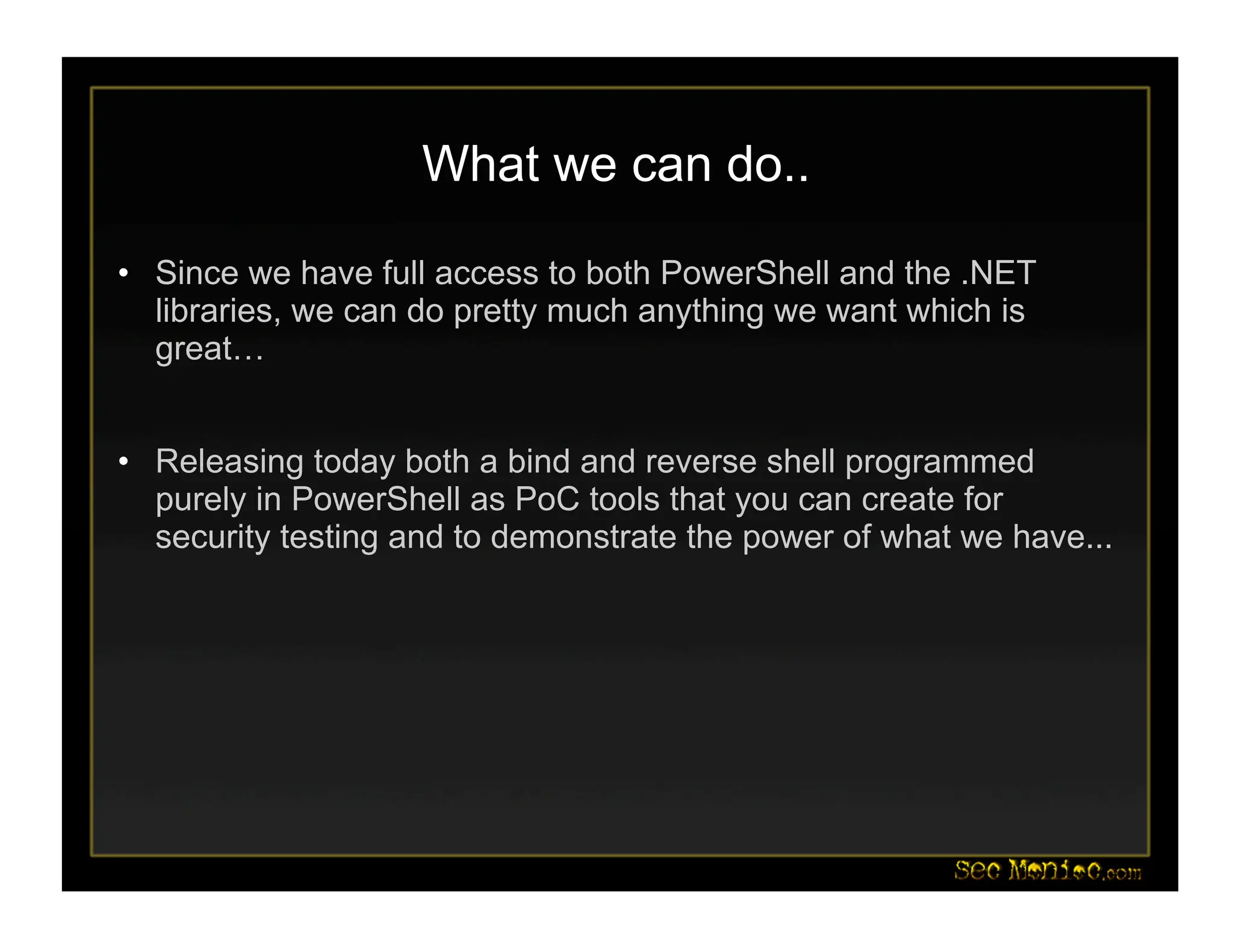 What we can do..
• Since we have full access to both PowerShell and the .NET
libraries, we can do pretty much anything we want which is
great…
• Releasing today both a bind and reverse shell programmed
purely in PowerShell as PoC tools that you can create for
security testing and to demonstrate the power of what we have...
 