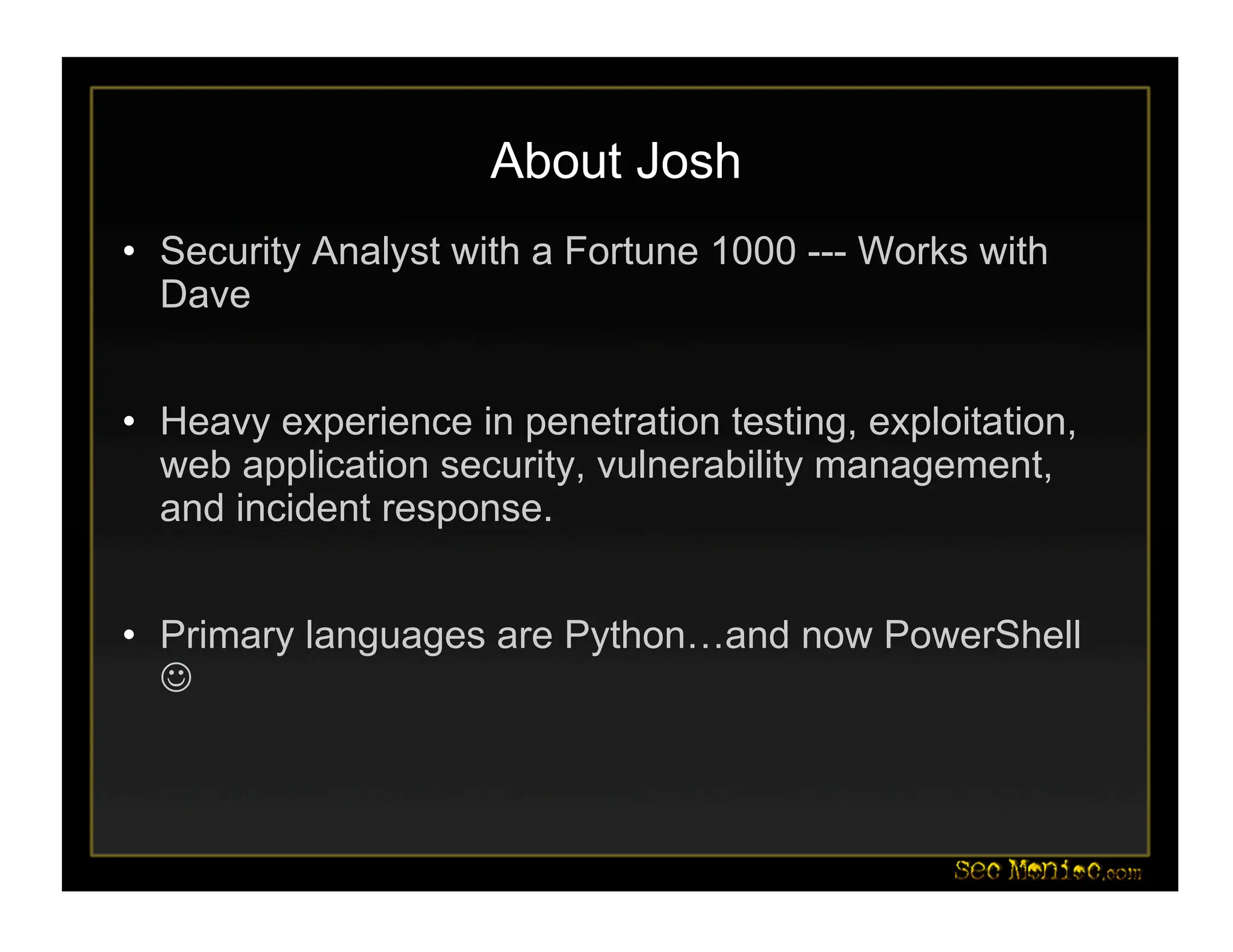 About Josh
• Security Analyst with a Fortune 1000 --- Works with
Dave
• Heavy experience in penetration testing, exploitation,
web application security, vulnerability management,
and incident response.
• Primary languages are Python…and now PowerShell

 