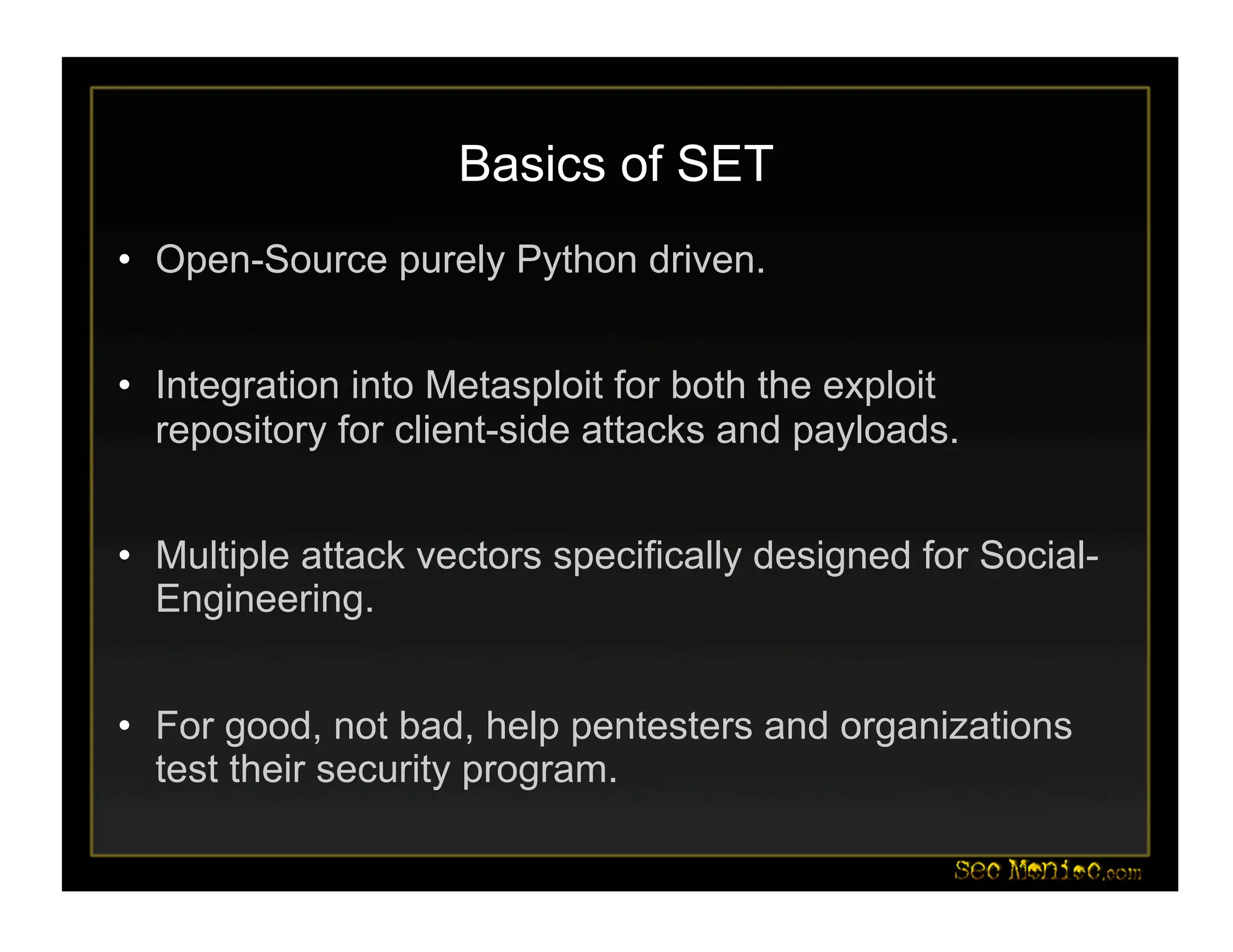 Basics of SET
• Open-Source purely Python driven.
• Integration into Metasploit for both the exploit
repository for client-side attacks and payloads.
• Multiple attack vectors specifically designed for Social-
Engineering.
• For good, not bad, help pentesters and organizations
test their security program.
 
