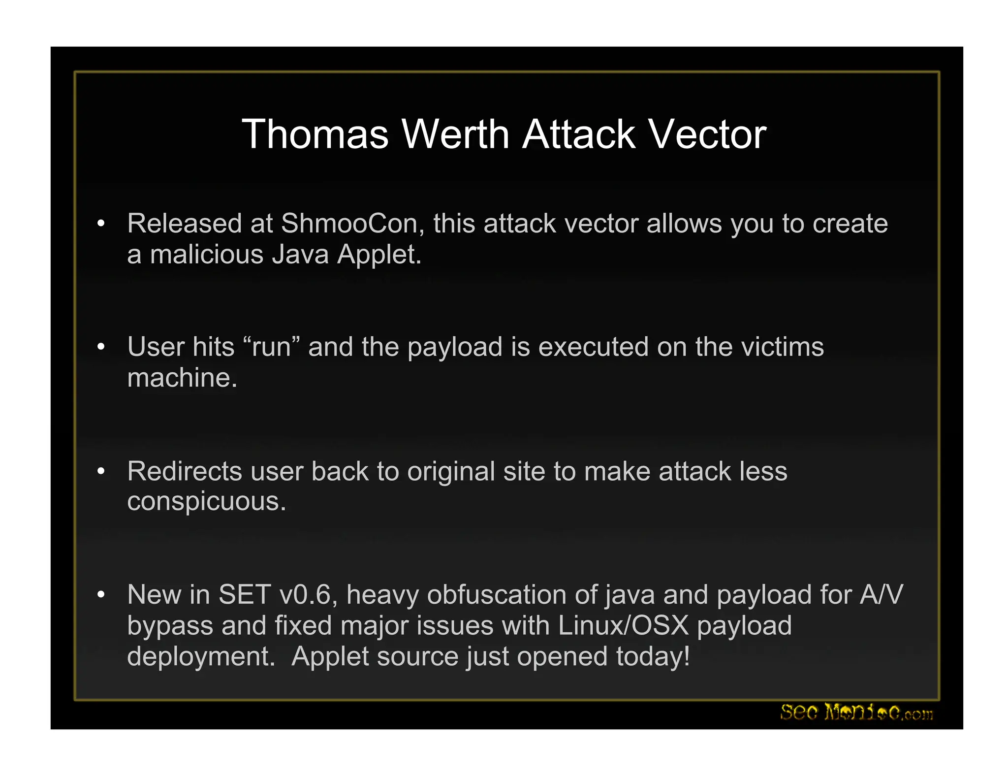 Thomas Werth Attack Vector
• Released at ShmooCon, this attack vector allows you to create
a malicious Java Applet.
• User hits “run” and the payload is executed on the victims
machine.
• Redirects user back to original site to make attack less
conspicuous.
• New in SET v0.6, heavy obfuscation of java and payload for A/V
bypass and fixed major issues with Linux/OSX payload
deployment. Applet source just opened today!
 
