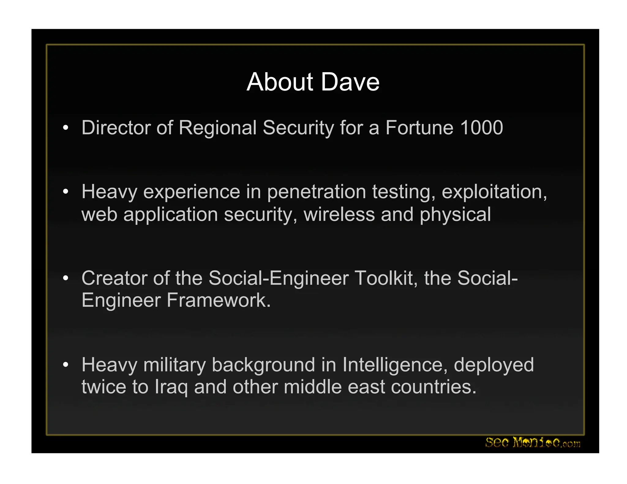 About Dave
• Director of Regional Security for a Fortune 1000
• Heavy experience in penetration testing, exploitation,
web application security, wireless and physical
• Creator of the Social-Engineer Toolkit, the Social-
Engineer Framework.
• Heavy military background in Intelligence, deployed
twice to Iraq and other middle east countries.
 