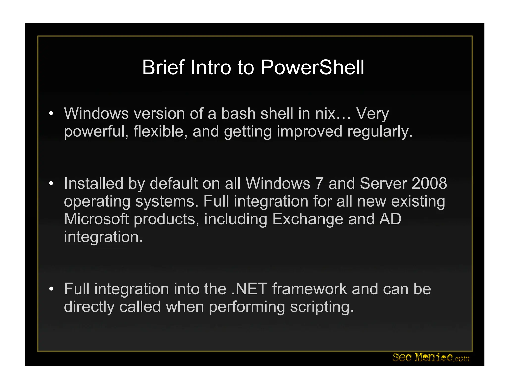 Brief Intro to PowerShell
• Windows version of a bash shell in nix… Very
powerful, flexible, and getting improved regularly.
• Installed by default on all Windows 7 and Server 2008
operating systems. Full integration for all new existing
Microsoft products, including Exchange and AD
integration.
• Full integration into the .NET framework and can be
directly called when performing scripting.
 