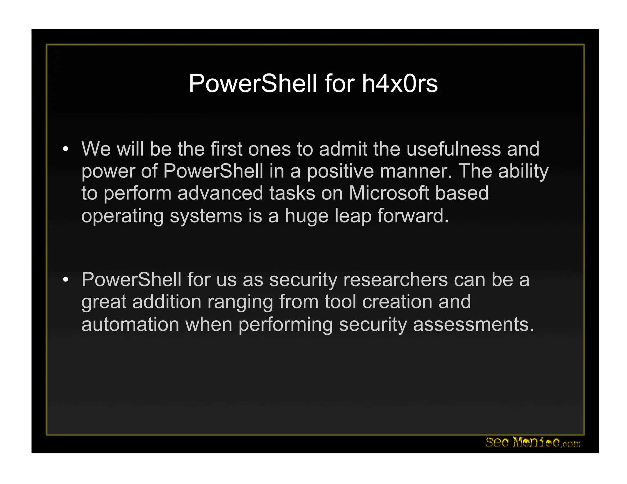 PowerShell for h4x0rs
• We will be the first ones to admit the usefulness and
power of PowerShell in a positive manner. The ability
to perform advanced tasks on Microsoft based
operating systems is a huge leap forward.
• PowerShell for us as security researchers can be a
great addition ranging from tool creation and
automation when performing security assessments.
 