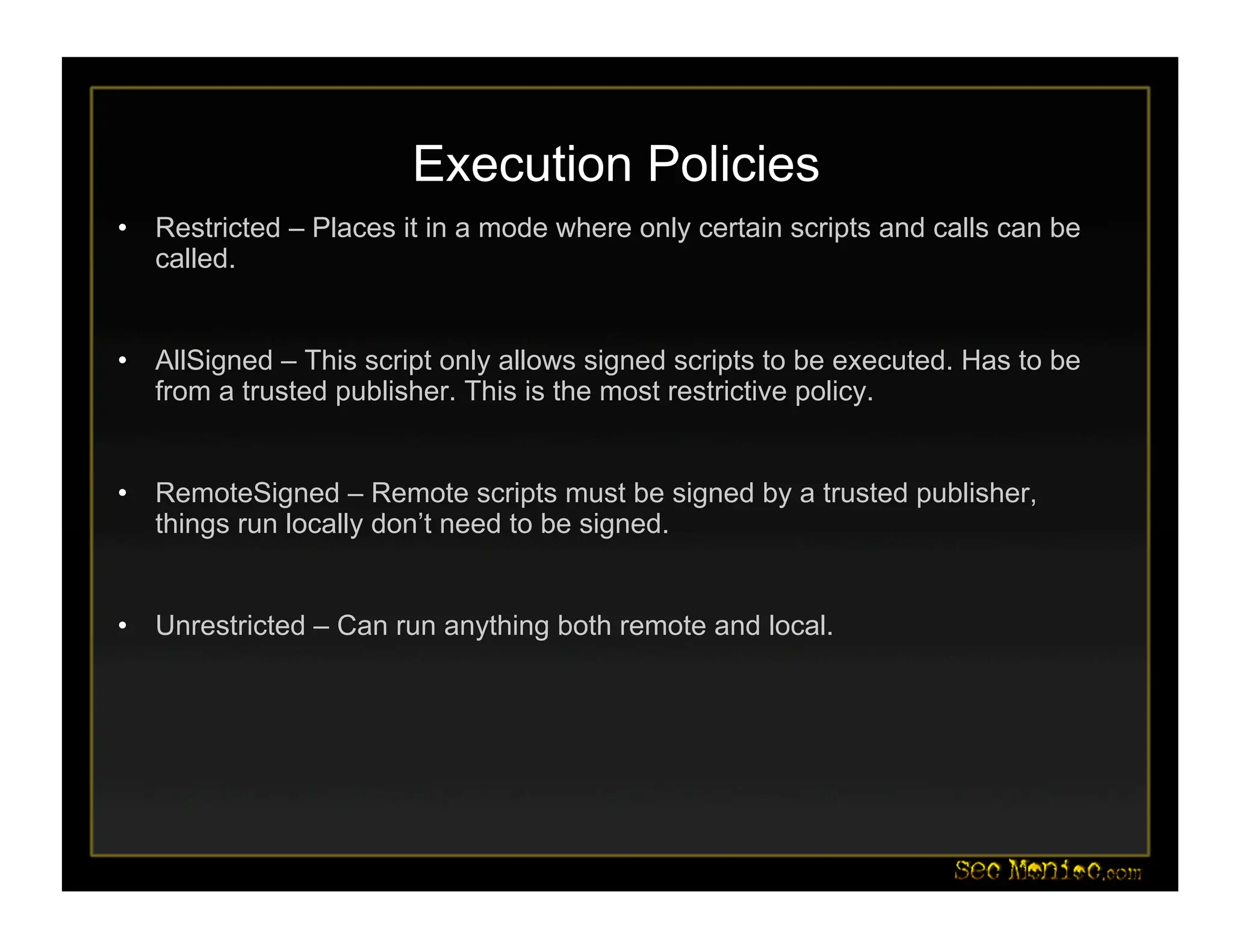 Execution Policies
• Restricted – Places it in a mode where only certain scripts and calls can be
called.
• AllSigned – This script only allows signed scripts to be executed. Has to be
from a trusted publisher. This is the most restrictive policy.
• RemoteSigned – Remote scripts must be signed by a trusted publisher,
things run locally don’t need to be signed.
• Unrestricted – Can run anything both remote and local.
 