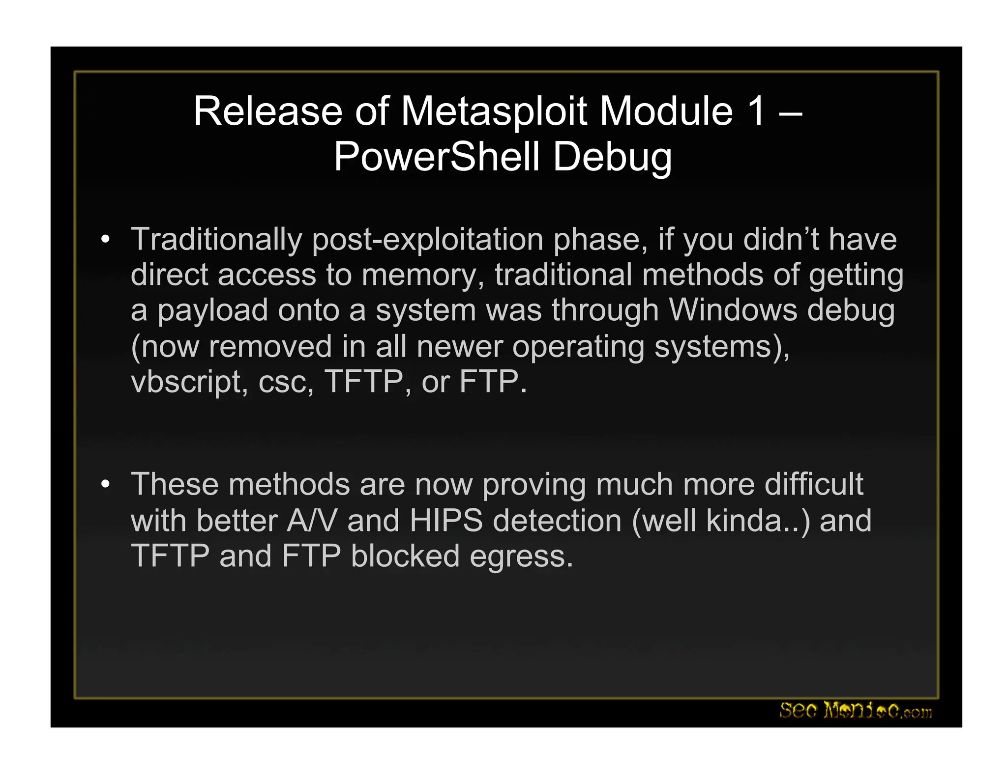 Release of Metasploit Module 1 –
PowerShell Debug
• Traditionally post-exploitation phase, if you didn’t have
direct access to memory, traditional methods of getting
a payload onto a system was through Windows debug
(now removed in all newer operating systems),
vbscript, csc, TFTP, or FTP.
• These methods are now proving much more difficult
with better A/V and HIPS detection (well kinda..) and
TFTP and FTP blocked egress.
 