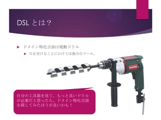 DSL とは？



ドメイン特化言語は電動ドリル


穴を空けることにかけては強力なツール。

自分の工具箱を見て、もっと良いドリル
が必要だと思ったら、ドメイン特化言語
を探してみたほうが良いかも！

 