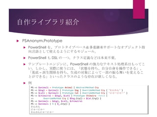 自作ライブラリ紹介


PSAnonym.Prototype


PowerShell を、プロトタイプベース＆多重継承サポートなオブジェクト指
向言語として使えるようにするモジュール。



PowerShell も DSL の一つ。クラス定義などは本来不要。



テンプレートエンジンに、PowerShell の強力なテキスト処理系はもってこ
い。しかし、実際に使うには、「状態を持ち、自分自身を操作できる」、
「基底 – 派生関係を持ち、生成の対象によって一部の振る舞いを変えるこ
とができる」といったクラスのような存在が欲しくなる。



例
PS ~> $animal1 = Prototype Animal | AbstractMethod Cry
PS ~> $dog1 = $animal1 | Prototype Dog | OverrideMethod Cry { 'わんわん' }
PS ~> $cat1 = $animal1 | Prototype Cat | OverrideMethod Cry { 'にゃーにゃー' }
PS ~> $chimaira1 = $dog1, $cat1 | Prototype Chimaira -Force |
>>
OverrideMethod Cry { $Dog.Cry() + $Cat.Cry() }
PS ~> $animals = $dog1, $cat1, $chimaira1
PS ~> $animals | % { $_.Cry() }
わんわん
にゃーにゃー
わんわんにゃーにゃー

 