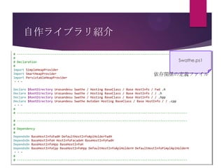 自作ライブラリ紹介
# ----------------------------------------------------------------------------------------------#
Swathe.ps1
# Declaration
#
Import SimpleHeapProvider
Import SmartHeapProvider
依存関係の定義ファイル
Import PersistableHeapProvider
・・・
Declare $RootDirectory Urasandesu Swathe / Hosting BaseClass / Base HostInfo / Fwd .h
Declare $RootDirectory Urasandesu Swathe / Hosting BaseClass / Base HostInfo / / .h
Declare $RootDirectory Urasandesu Swathe / Hosting BaseClass / Base HostInfo / / .hpp
Declare $RootDirectory Urasandesu Swathe AutoGen Hosting BaseClass / Base HostInfo / / .cpp
・・・
#
# ----------------------------------------------------------------------------------------------# ----------------------------------------------------------------------------------------------#
# Dependency
#
DependsOn BaseHostInfoFwdH DefaultHostInfoApiHolderFwdH
DependsOn BaseHostInfoH HostInfoFacadeH BaseHostInfoFwdH
DependsOn BaseHostInfoHpp BaseHostInfoH
DependsOn BaseHostInfoCpp BaseHostInfoHpp DefaultHostInfoApiHolderH DefaultHostInfoPimplApiHolderH
・・・
#
# -----------------------------------------------------------------------------------------------

 