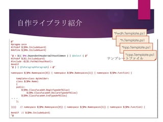 自作ライブラリ紹介
*Fwdh.Template.ps1
@"
#pragma once
#ifndef $($Me.IncludeGuard)
#define $($Me.IncludeGuard)
"@ + $({ $Me.DependentHeadersWithoutCommon } | QSelect { @"
#ifndef $($1.IncludeGuard)
#include <$($1.PathWithoutRoot)>
#endif
"@ } | QToParagraphParagraph) + @"

*h.Template.ps1
*hpp.Template.ps1
*cpp.Template.ps1

テンプレートファイル

namespace $($Me.Namespaces[0]) { namespace $($Me.Namespaces[1]) { namespace $($Me.Function) {
template<class ApiHolder>
class $($Me.Name)
{
public:
$($Me.ClassFacadeH.BeginTypedefAlias)
$($Me.ClassFacadeH.DeclareTypedefAlias)
$($Me.ClassFacadeH.EndTypedefAlias)
・・・
};
}}}}

#endif
"@

// namespace $($Me.Namespaces[0]) { namespace $($Me.Namespaces[1]) { namespace $($Me.Function) {

// $($Me.IncludeGuard)

 