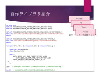 自作ライブラリ紹介
*Fwd.h
*.h
#pragma once
#ifndef URASANDESU_SWATHE_HOSTING_BASECLASS_BASEHOSTINFO_H
#define URASANDESU_SWATHE_HOSTING_BASECLASS_BASEHOSTINFO_H
#ifndef URASANDESU_SWATHE_AUTOGEN_HOSTING_CLASSFACADE_HOSTINFOFACADE_H
#include <Urasandesu/Swathe/AutoGen/Hosting/ClassFacade/HostInfoFacade.h>
#endif

#ifndef URASANDESU_SWATHE_HOSTING_BASECLASS_BASEHOSTINFOFWD_H
#include <Urasandesu/Swathe/Hosting/BaseClass/BaseHostInfoFwd.h>
#endif
namespace Urasandesu { namespace Swathe { namespace Hosting {
template<class ApiHolder>
class BaseHostInfo
{
public:
SWATHE_BEGIN_HOST_INFO_FACADE_TYPEDEF_ALIAS
SWATHE_DECLARE_HOST_INFO_FACADE_TYPEDEF_ALIAS
SWATHE_END_HOST_INFO_FACADE_TYPEDEF_ALIAS
・・・
};
}}}}
#endif

// namespace Urasandesu { namespace Swathe { namespace Hosting {
// URASANDESU_SWATHE_HOSTING_BASECLASS_BASEHOSTINFO_H

*.hpp
*.cpp

C++ ヘッダー/実装ファイル

 