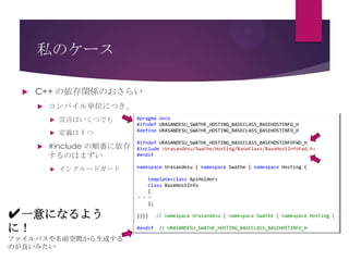 私のケース


C++ の依存関係のおさらい


コンパイル単位につき、





宣言はいくつでも
定義は 1 つ

#include の順番に依存
するのはまずい


インクルードガード

✔一意になるよう
に！
ファイルパスや名前空間から生成する
のが良いみたい

#pragma once
#ifndef URASANDESU_SWATHE_HOSTING_BASECLASS_BASEHOSTINFO_H
#define URASANDESU_SWATHE_HOSTING_BASECLASS_BASEHOSTINFO_H
#ifndef URASANDESU_SWATHE_HOSTING_BASECLASS_BASEHOSTINFOFWD_H
#include <Urasandesu/Swathe/Hosting/BaseClass/BaseHostInfoFwd.h>
#endif
namespace Urasandesu { namespace Swathe { namespace Hosting {
template<class ApiHolder>
class BaseHostInfo
{
・・・
};
}}}}
#endif

// namespace Urasandesu { namespace Swathe { namespace Hosting {
// URASANDESU_SWATHE_HOSTING_BASECLASS_BASEHOSTINFO_H

 