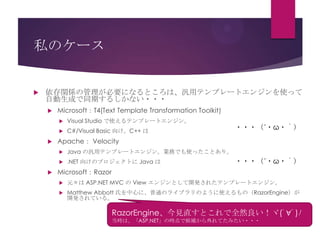 私のケース



依存関係の管理が必要になるところは、汎用テンプレートエンジンを使って
自動生成で同期するしかない・・・


Microsoft：T4(Text Template Transformation Toolkit)





Visual Studio で使えるテンプレートエンジン。
C#/Visual Basic 向け。C++ は

Apache： Velocity


Java の汎用テンプレートエンジン。業務でも使ったことあり。





・・・（´・ω・｀）

.NET 向けのプロジェクトに Java は

・・・（´・ω・｀）

Microsoft：Razor


元々は ASP.NET MVC の View エンジンとして開発されたテンプレートエンジン。



Matthew Abbott 氏を中心に、普通のライブラリのように使えるもの（RazorEngine）が
開発されている。

RazorEngine、今見直すとこれで全然良い！ヾ(ﾟ∀ﾟ)ﾉ
当時は、「ASP.NET」の時点で候補から外れてたみたい・・・

 