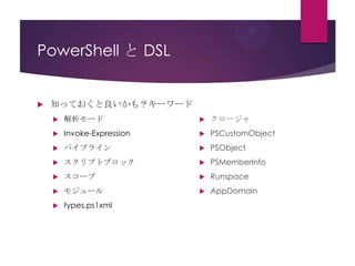PowerShell と DSL



知っておくと良いかも？キーワード


解析モード



クロージャ



Invoke-Expression



PSCustomObject



パイプライン



PSObject



スクリプトブロック



PSMemberInfo



スコープ



Runspace



モジュール



AppDomain



types.ps1xml

 