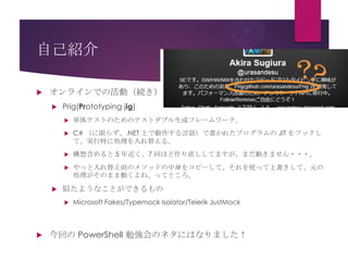 自己紹介


オンラインでの活動（続き）


Prig(Prototyping jig)



C# （に限らず、.NET 上で動作する言語）で書かれたプログラムの JIT をフックし
て、実行時に処理を入れ替える。



構想含めると 5 年近く、7 回ほど作り直ししてますが、まだ動きません・・・。





単体テストのためのテストダブル生成フレームワーク。

やっと入れ替え前のメソッドの中身をコピーして、それを使って上書きして、元の
処理がそのまま動くよね、ってところ。

似たようなことができるもの




Microsoft Fakes/Typemock Isolator/Telerik JustMock

今回の PowerShell 勉強会のネタにはなりました！

 