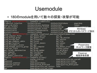 Usemodule
Mimikatz
メモリからのパスワード抜出
● 180のmoduleを用いて数々の探索・攻撃が可能
Powerview
ネットワーク探索
Powerup
権限昇格攻撃
 