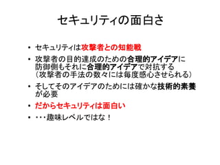 ● セキュリティは攻撃者との知能戦
● 攻撃者の目的達成のための合理的アイデアに
防御側もそれに合理的アイデアで対抗する
（攻撃者の手法の数々には毎度感心させられる）
● そしてそのアイデアのためには確かな技術的素養
が必要
● だからセキュリティは面白い
● ・・・趣味レベルではな！
セキュリティの面白さ
 