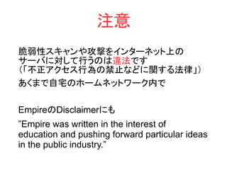 注意
脆弱性スキャンや攻撃をインターネット上の
サーバに対して行うのは違法です
（「不正アクセス行為の禁止などに関する法律」）
あくまで自宅のホームネットワーク内で
EmpireのDisclaimerにも
”Empire was written in the interest of
education and pushing forward particular ideas
in the public industry.”
 