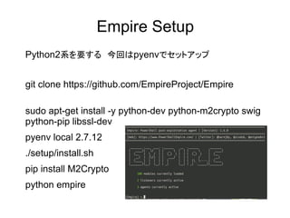 Empire Setup
Python2系を要する　今回はpyenvでセットアップ
git clone https://github.com/EmpireProject/Empire
sudo apt-get install -y python-dev python-m2crypto swig
python-pip libssl-dev
pyenv local 2.7.12
./setup/install.sh
pip install M2Crypto
python empire
 