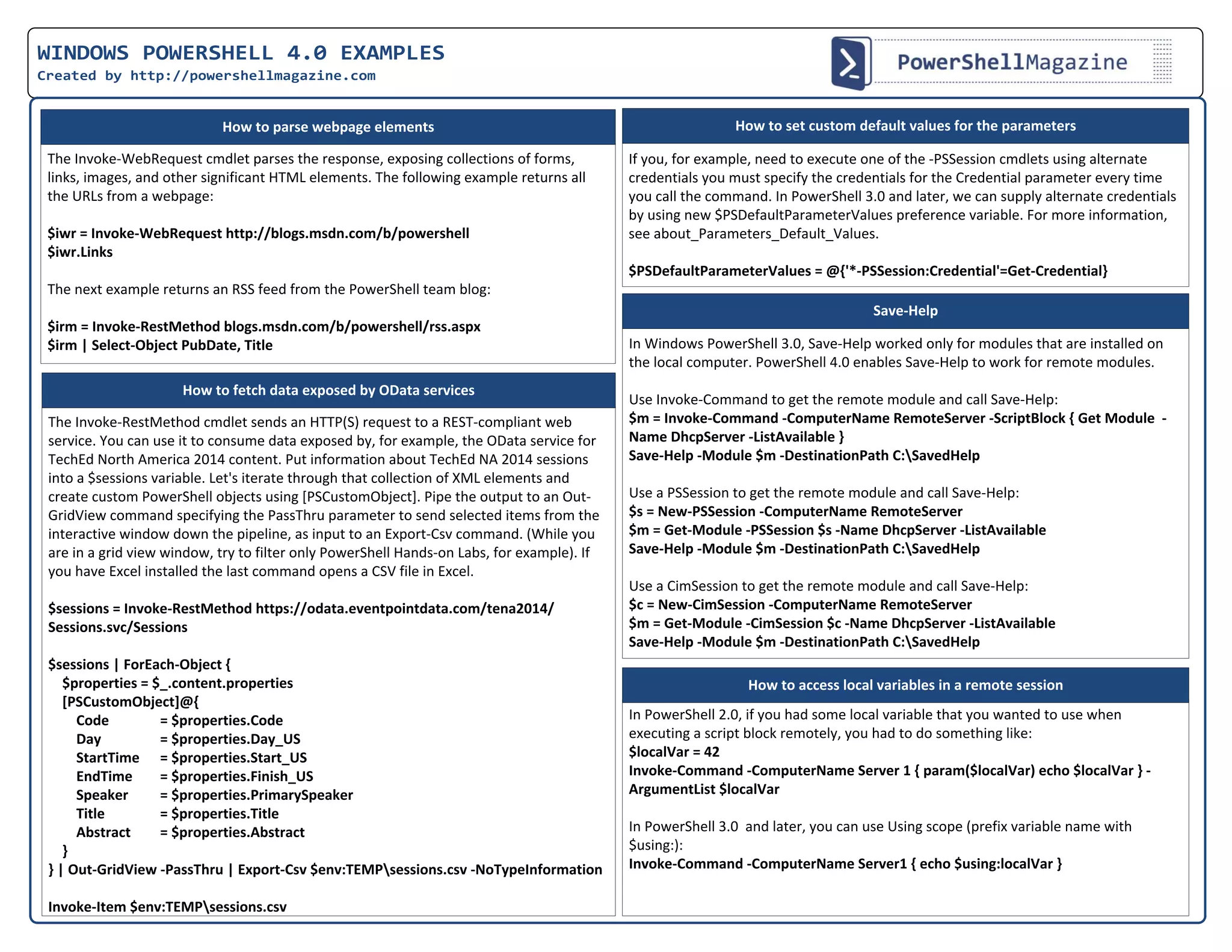 WINDOWS POWERSHELL 4.0 EXAMPLES
Created by http://powershellmagazine.com
The Invoke-WebRequest cmdlet parses the response, exposing collections of forms,
links, images, and other significant HTML elements. The following example returns all
the URLs from a webpage:
$iwr = Invoke-WebRequest http://blogs.msdn.com/b/powershell
$iwr.Links
The next example returns an RSS feed from the PowerShell team blog:
$irm = Invoke-RestMethod blogs.msdn.com/b/powershell/rss.aspx
$irm | Select-Object PubDate, Title
If you, for example, need to execute one of the -PSSession cmdlets using alternate
credentials you must specify the credentials for the Credential parameter every time
you call the command. In PowerShell 3.0 and later, we can supply alternate credentials
by using new $PSDefaultParameterValues preference variable. For more information,
see about_Parameters_Default_Values.
$PSDefaultParameterValues = @{'*-PSSession:Credential'=Get-Credential}
How to parse webpage elements
The Invoke-RestMethod cmdlet sends an HTTP(S) request to a REST-compliant web
service. You can use it to consume data exposed by, for example, the OData service for
TechEd North America 2014 content. Put information about TechEd NA 2014 sessions
into a $sessions variable. Let's iterate through that collection of XML elements and
create custom PowerShell objects using [PSCustomObject]. Pipe the output to an Out-
GridView command specifying the PassThru parameter to send selected items from the
interactive window down the pipeline, as input to an Export-Csv command. (While you
are in a grid view window, try to filter only PowerShell Hands-on Labs, for example). If
you have Excel installed the last command opens a CSV file in Excel.
$sessions = Invoke-RestMethod https://odata.eventpointdata.com/tena2014/
Sessions.svc/Sessions
$sessions | ForEach-Object {
$properties = $_.content.properties
[PSCustomObject]@{
Code = $properties.Code
Day = $properties.Day_US
StartTime = $properties.Start_US
EndTime = $properties.Finish_US
Speaker = $properties.PrimarySpeaker
Title = $properties.Title
Abstract = $properties.Abstract
}
} | Out-GridView -PassThru | Export-Csv $env:TEMPsessions.csv -NoTypeInformation
Invoke-Item $env:TEMPsessions.csv
How to fetch data exposed by OData services
How to set custom default values for the parameters
In Windows PowerShell 3.0, Save-Help worked only for modules that are installed on
the local computer. PowerShell 4.0 enables Save-Help to work for remote modules.
Use Invoke-Command to get the remote module and call Save-Help:
$m = Invoke-Command -ComputerName RemoteServer -ScriptBlock { Get Module  -
Name DhcpServer -ListAvailable }
Save-Help -Module $m -DestinationPath C:SavedHelp
Use a PSSession to get the remote module and call Save-Help:
$s = New-PSSession -ComputerName RemoteServer
$m = Get-Module -PSSession $s -Name DhcpServer -ListAvailable
Save-Help -Module $m -DestinationPath C:SavedHelp
Use a CimSession to get the remote module and call Save-Help:
$c = New-CimSession -ComputerName RemoteServer
$m = Get-Module -CimSession $c -Name DhcpServer -ListAvailable
Save-Help -Module $m -DestinationPath C:SavedHelp
Save-Help
In PowerShell 2.0, if you had some local variable that you wanted to use when
executing a script block remotely, you had to do something like:
$localVar = 42
Invoke-Command -ComputerName Server 1 { param($localVar) echo $localVar } -
ArgumentList $localVar
In PowerShell 3.0 and later, you can use Using scope (prefix variable name with
$using:):
Invoke-Command -ComputerName Server1 { echo $using:localVar }
How to access local variables in a remote session
 