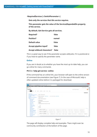 11
POWERSHELL FOR NEWBIES. Getting started with PowerShell 4.0
-RequiredServices [<SwitchParameter>]
Gets only the services that this service requires.
This parameter gets the value of the ServicesDependedOn property
of the service.
By default, Get-Service gets all services.
Required? false
Position? named
Default value False
Accept pipeline input? false
Accept wildcard characters? False
This is a great way to see if the parameter accepts wildcards, if it is positional or
if you have to specify the parameter name.
Online
If you are in doubt as to whether you have the most up-to-date help, you can
go online for many commands.
PS C:> help get-service –online
If the command has an online link, your browser will open to the online version
of command documentation (see Figure 7). In the case of Microsoft, help is
often updated online before it is packaged for download.
Figure 7
The page will display complete help and examples. There might even be
community contribution at the bottom of the page.
 