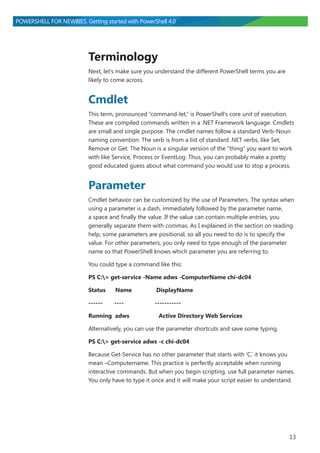 13
POWERSHELL FOR NEWBIES. Getting started with PowerShell 4.0
Terminology
Next, let’s make sure you understand the different PowerShell terms you are
likely to come across.
Cmdlet
This term, pronounced “command-let,” is PowerShell’s core unit of execution.
These are compiled commands written in a .NET Framework language. Cmdlets
are small and single purpose. The cmdlet names follow a standard Verb-Noun
naming convention. The verb is from a list of standard .NET verbs, like Set,
Remove or Get. The Noun is a singular version of the “thing” you want to work
with like Service, Process or EventLog. Thus, you can probably make a pretty
good educated guess about what command you would use to stop a process.
Parameter
Cmdlet behavior can be customized by the use of Parameters. The syntax when
using a parameter is a dash, immediately followed by the parameter name,
a space and finally the value. If the value can contain multiple entries, you
generally separate them with commas. As I explained in the section on reading
help, some parameters are positional, so all you need to do is to specify the
value. For other parameters, you only need to type enough of the parameter
name so that PowerShell knows which parameter you are referring to.
You could type a command like this:
PS C:> get-service -Name adws -ComputerName chi-dc04
Status Name DisplayName
------ ---- -----------
Running adws Active Directory Web Services
Alternatively, you can use the parameter shortcuts and save some typing.
PS C:> get-service adws -c chi-dc04
Because Get-Service has no other parameter that starts with ‘C,’ it knows you
mean –Computername. This practice is perfectly acceptable when running
interactive commands. But when you begin scripting, use full parameter names.
You only have to type it once and it will make your script easier to understand.
 