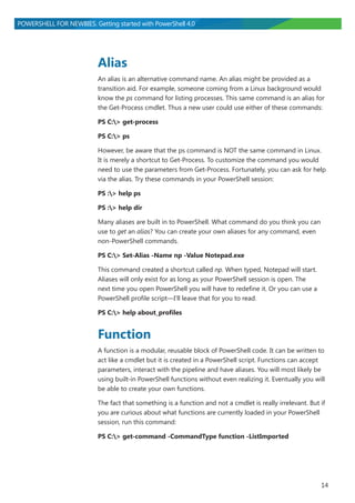 14
POWERSHELL FOR NEWBIES. Getting started with PowerShell 4.0
Alias
An alias is an alternative command name. An alias might be provided as a
transition aid. For example, someone coming from a Linux background would
know the ps command for listing processes. This same command is an alias for
the Get-Process cmdlet. Thus a new user could use either of these commands:
PS C:> get-process
PS C:> ps
However, be aware that the ps command is NOT the same command in Linux.
It is merely a shortcut to Get-Process. To customize the command you would
need to use the parameters from Get-Process. Fortunately, you can ask for help
via the alias. Try these commands in your PowerShell session:
PS :> help ps
PS :> help dir
Many aliases are built in to PowerShell. What command do you think you can
use to get an alias? You can create your own aliases for any command, even
non-PowerShell commands.
PS C:> Set-Alias -Name np -Value Notepad.exe
This command created a shortcut called np. When typed, Notepad will start.
Aliases will only exist for as long as your PowerShell session is open. The
next time you open PowerShell you will have to redefine it. Or you can use a
PowerShell profile script―I’ll leave that for you to read.
PS C:> help about_profiles
Function
A function is a modular, reusable block of PowerShell code. It can be written to
act like a cmdlet but it is created in a PowerShell script. Functions can accept
parameters, interact with the pipeline and have aliases. You will most likely be
using built-in PowerShell functions without even realizing it. Eventually you will
be able to create your own functions.
The fact that something is a function and not a cmdlet is really irrelevant. But if
you are curious about what functions are currently loaded in your PowerShell
session, run this command:
PS C:> get-command -CommandType function -ListImported
 