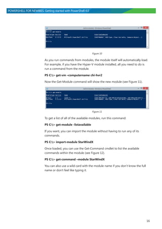 16
POWERSHELL FOR NEWBIES. Getting started with PowerShell 4.0
Figure 10
As you run commands from modules, the module itself will automatically load.
For example, if you have the Hyper-V module installed, all you need to do is
run a command from the module.
PS C:> get-vm –computername chi-hvr2
Now the Get-Module command will show the new module (see Figure 11).
Figure 11
To get a list of all of the available modules, run this command:
PS C:> get-module -listavailable
If you want, you can import the module without having to run any of its
commands.
PS C:> import-module StarWindX
Once loaded, you can use the Get-Command cmdlet to list the available
commands within the module (see Figure 12).
PS C:> get-command –module StarWindX
You can also use a wild card with the module name if you don’t know the full
name or don’t feel like typing it.
 